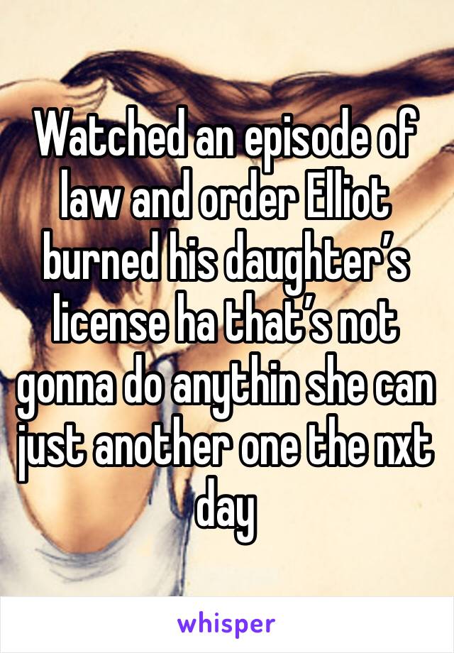 Watched an episode of law and order Elliot burned his daughter’s license ha that’s not gonna do anythin she can just another one the nxt day 