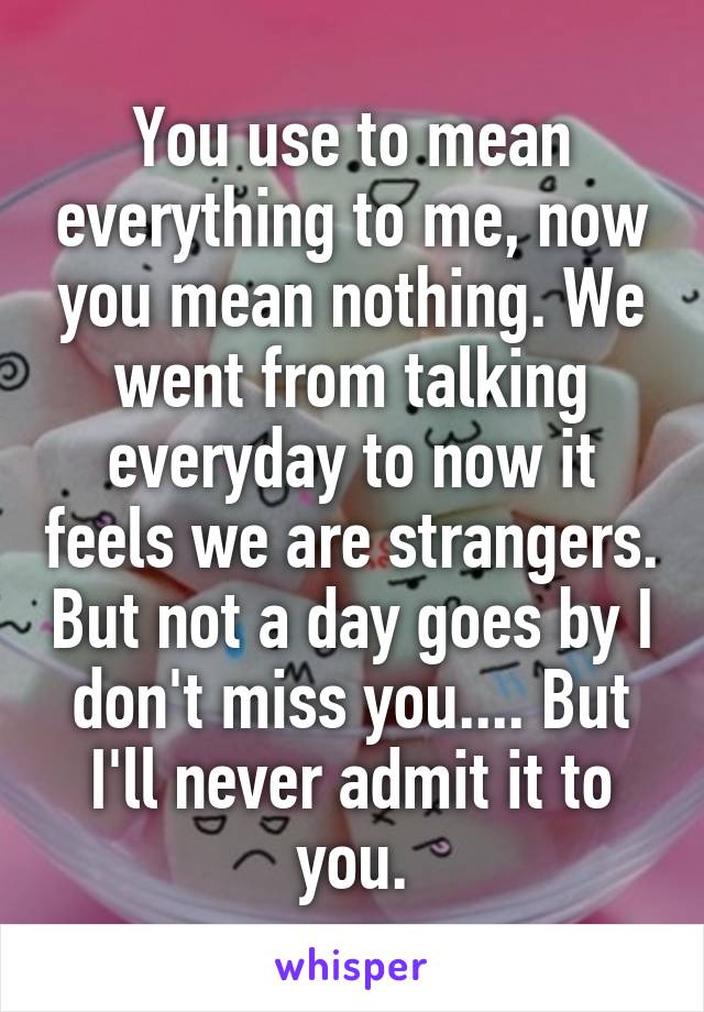 You use to mean everything to me, now you mean nothing. We went from talking everyday to now it feels we are strangers. But not a day goes by I don't miss you.... But I'll never admit it to you.