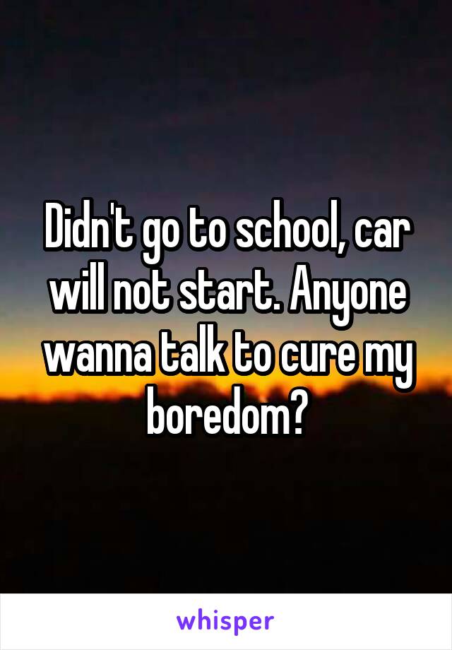 Didn't go to school, car will not start. Anyone wanna talk to cure my boredom?