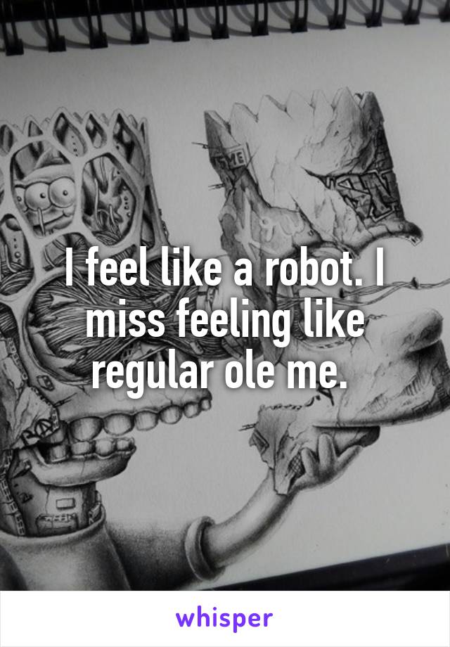 I feel like a robot. I miss feeling like regular ole me. 