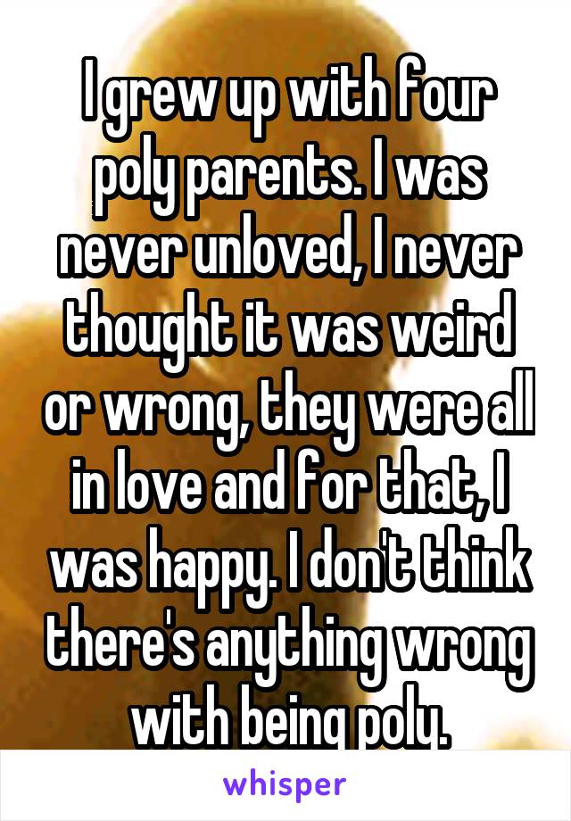 I grew up with four poly parents. I was never unloved, I never thought it was weird or wrong, they were all in love and for that, I was happy. I don't think there's anything wrong with being poly.