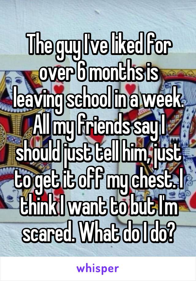 The guy I've liked for over 6 months is leaving school in a week. All my friends say I should just tell him, just to get it off my chest. I think I want to but I'm scared. What do I do?