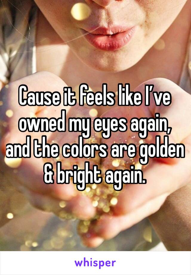 Cause it feels like I’ve owned my eyes again, and the colors are golden & bright again. 