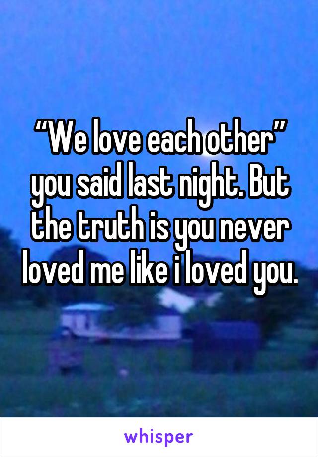 “We love each other” you said last night. But the truth is you never loved me like i loved you. 