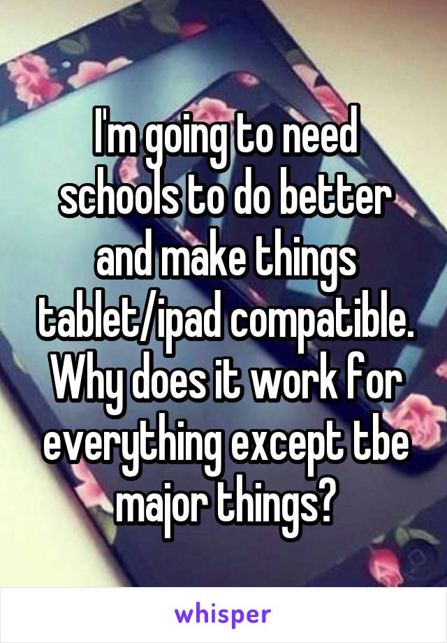 I'm going to need schools to do better and make things tablet/ipad compatible. Why does it work for everything except tbe major things?