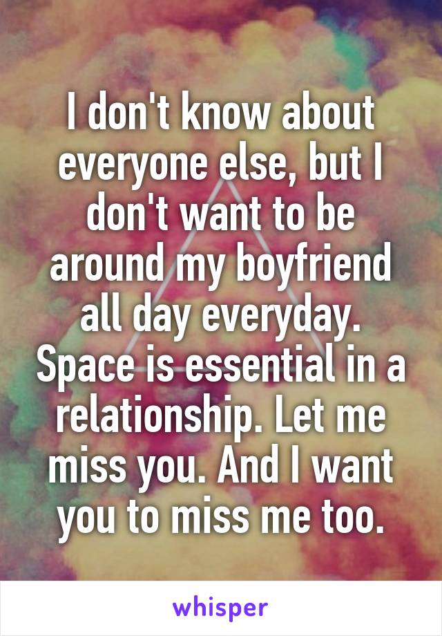 I don't know about everyone else, but I don't want to be around my boyfriend all day everyday. Space is essential in a relationship. Let me miss you. And I want you to miss me too.