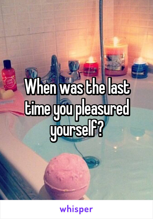 When was the last time you pleasured yourself?