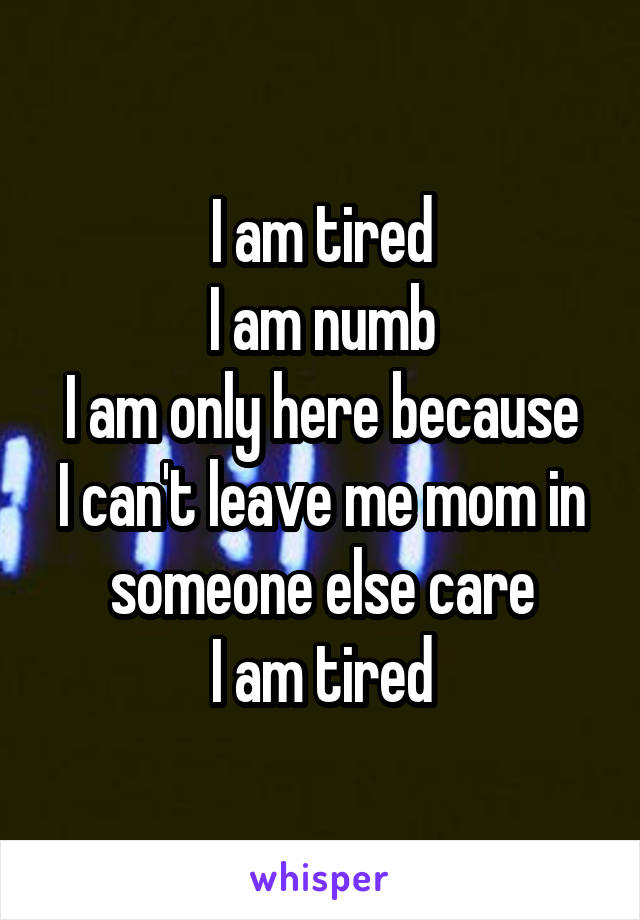I am tired
I am numb
I am only here because I can't leave me mom in someone else care
I am tired