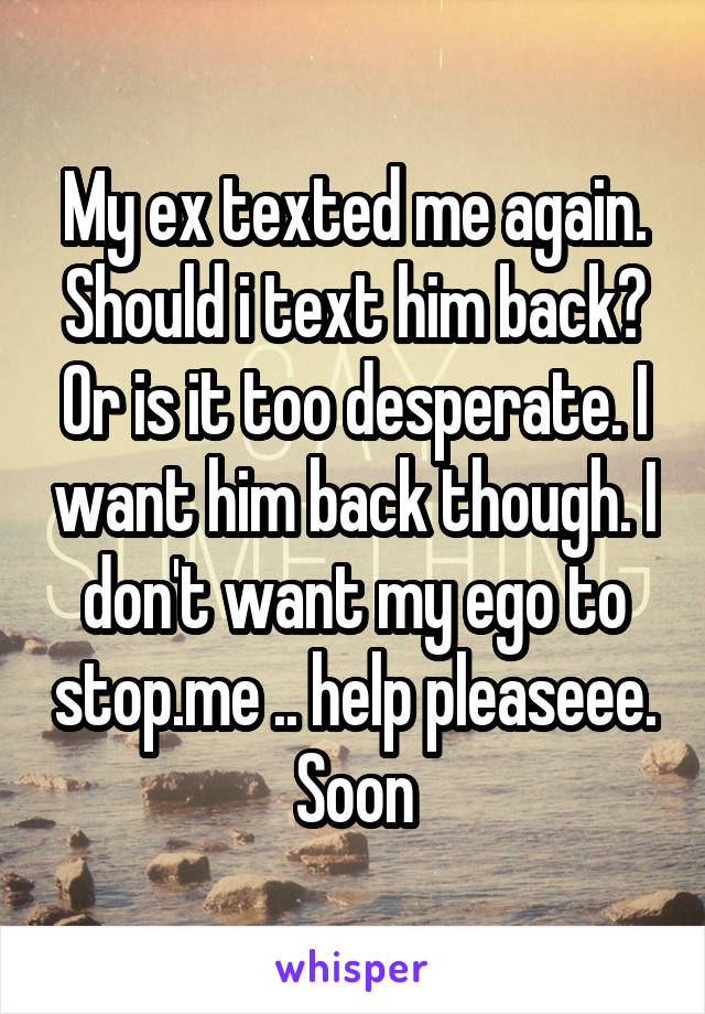 My ex texted me again. Should i text him back? Or is it too desperate. I want him back though. I don't want my ego to stop.me .. help pleaseee. Soon