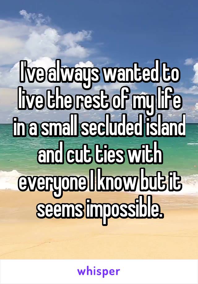 I've always wanted to live the rest of my life in a small secluded island and cut ties with everyone I know but it seems impossible.