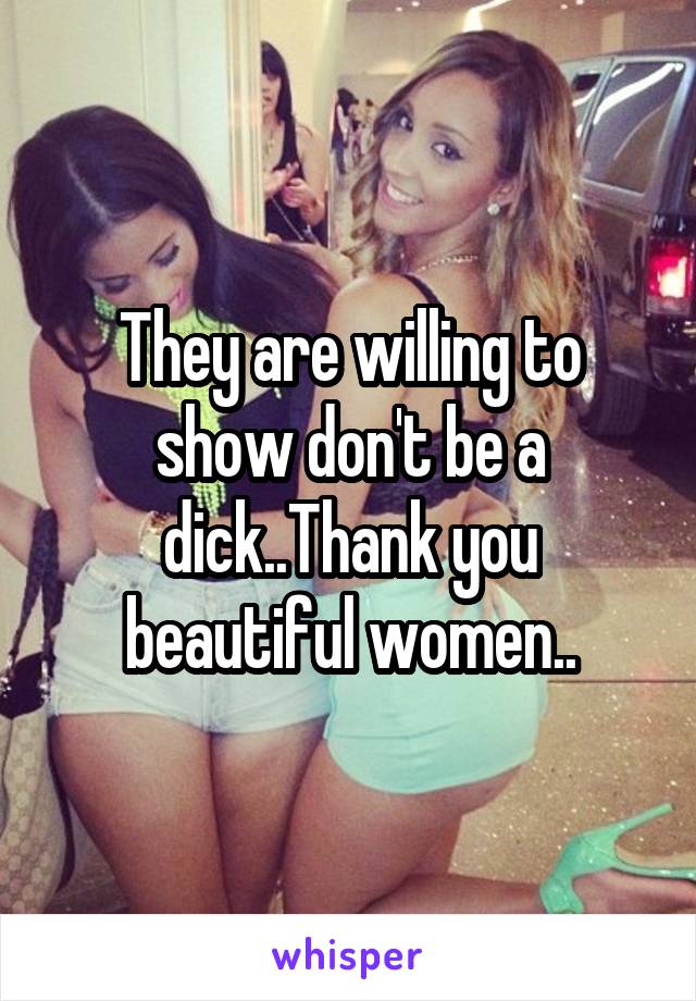 They are willing to show don't be a dick..Thank you beautiful women..