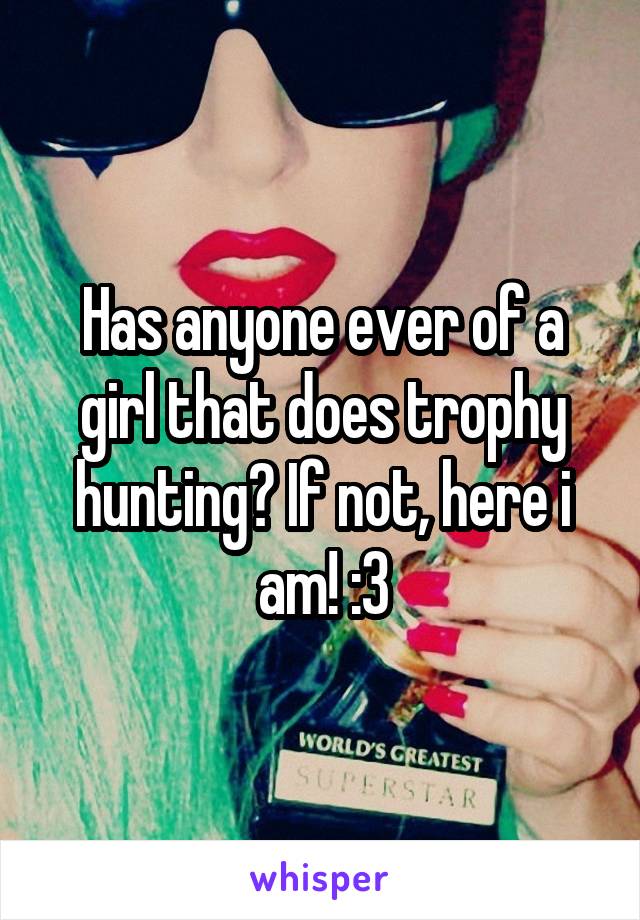 Has anyone ever of a girl that does trophy hunting? If not, here i am! :3