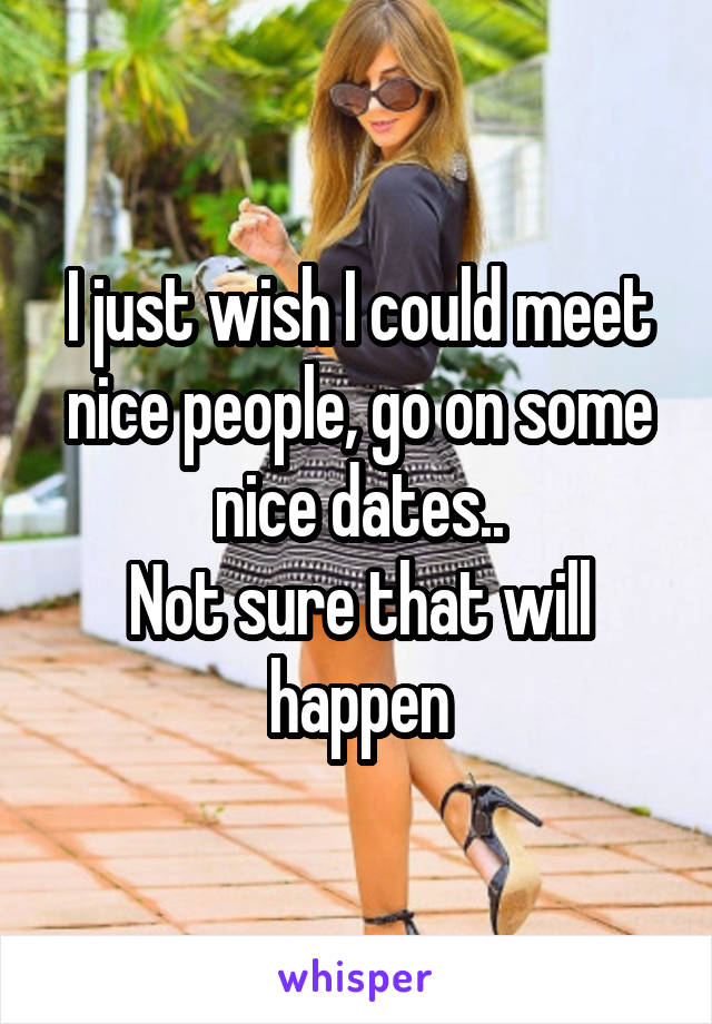 I just wish I could meet nice people, go on some nice dates..
Not sure that will happen