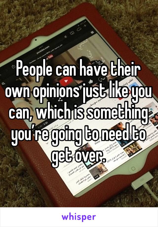 People can have their own opinions just like you can, which is something you’re going to need to get over.
