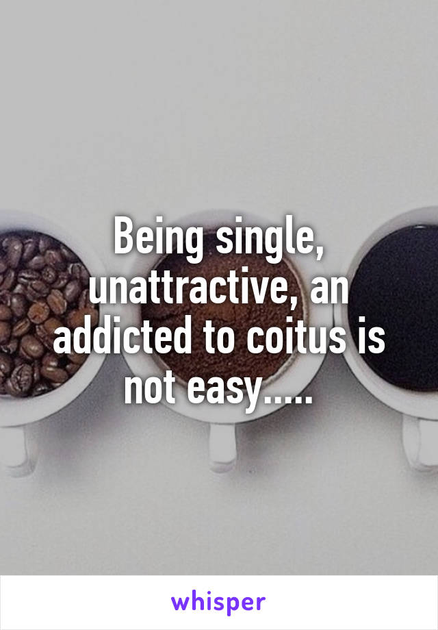 Being single, unattractive, an addicted to coitus is not easy.....