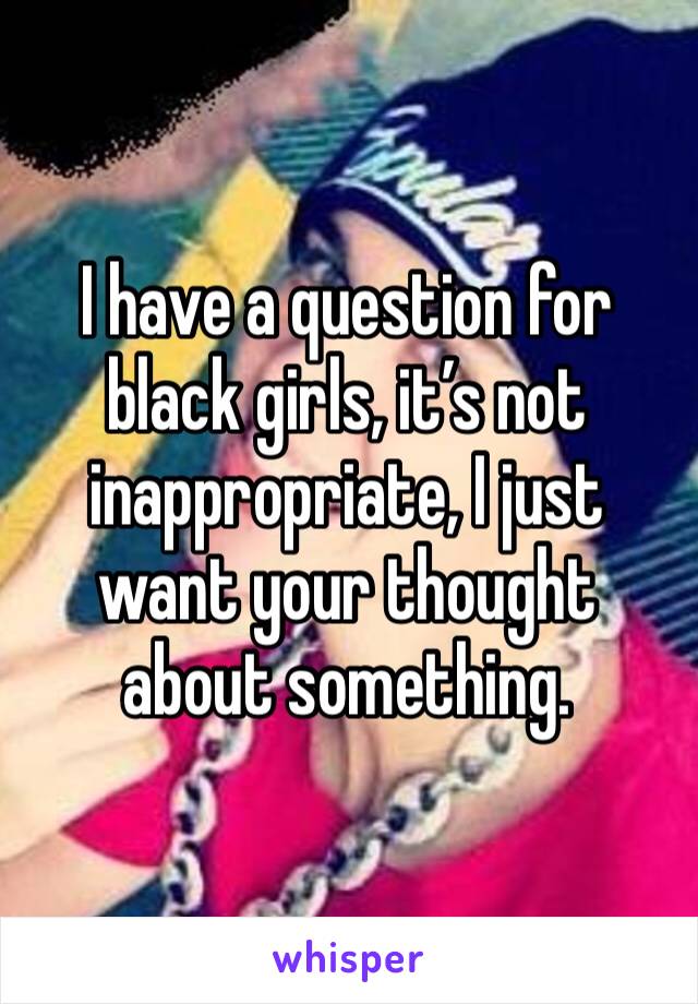 I have a question for black girls, it’s not inappropriate, I just want your thought about something.