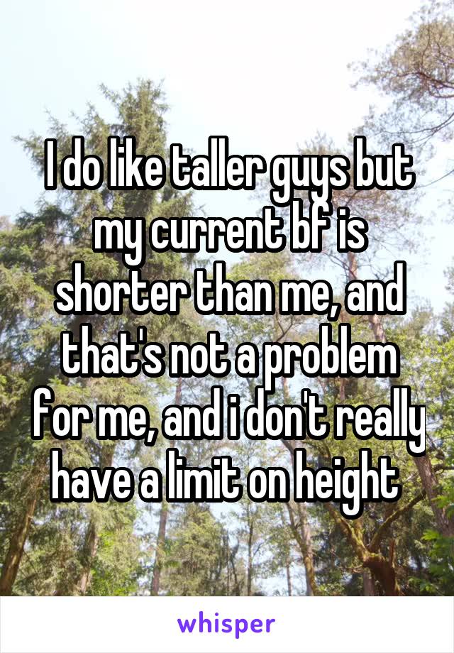 I do like taller guys but my current bf is shorter than me, and that's not a problem for me, and i don't really have a limit on height 