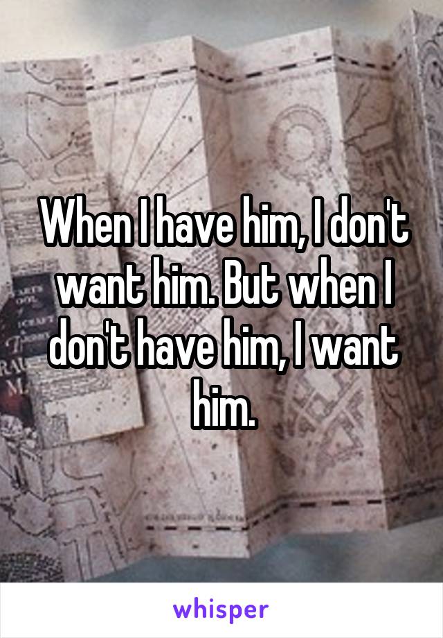 When I have him, I don't want him. But when I don't have him, I want him.