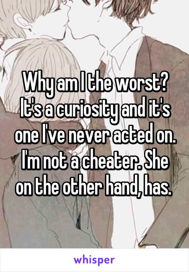 Why am I the worst? It's a curiosity and it's one I've never acted on. I'm not a cheater. She on the other hand, has. 