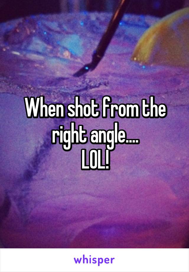 When shot from the right angle....
LOL!