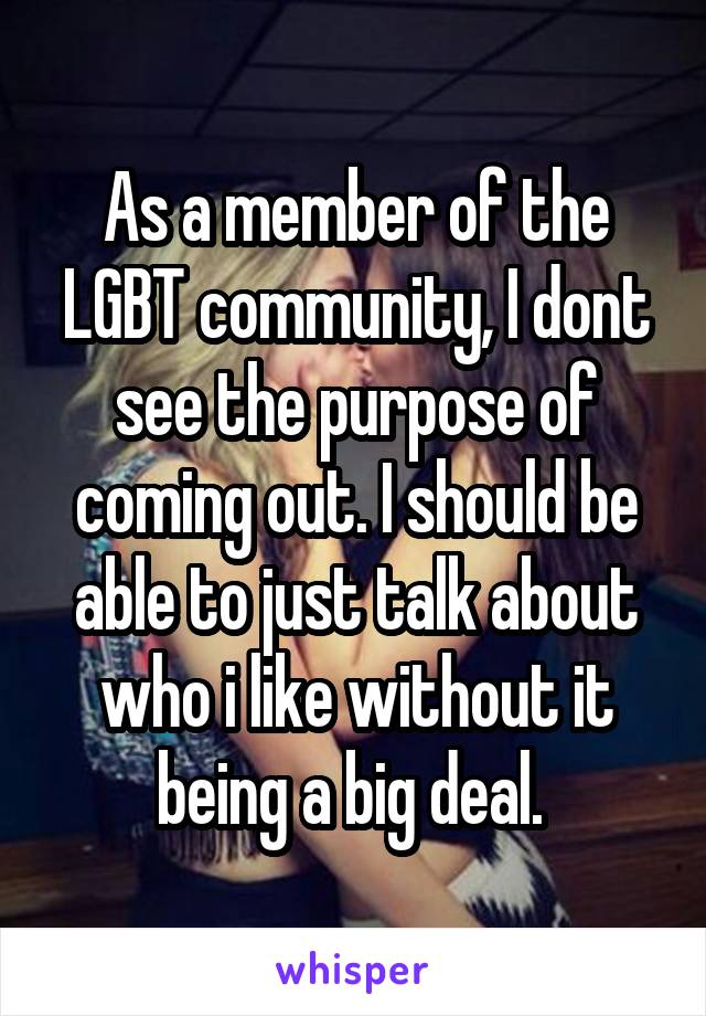 As a member of the LGBT community, I dont see the purpose of coming out. I should be able to just talk about who i like without it being a big deal. 