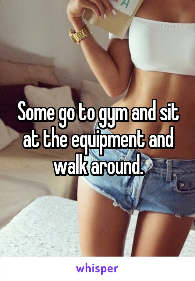 Some go to gym and sit at the equipment and walk around.