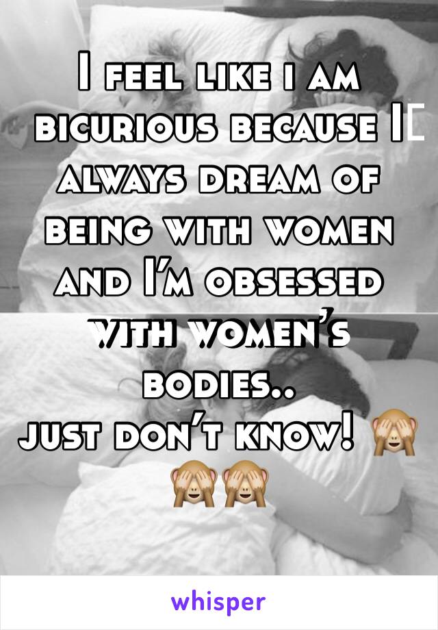 I feel like i am bicurious because I️ always dream of being with women and I’m obsessed with women’s bodies.. 
just don’t know! 🙈🙈🙈