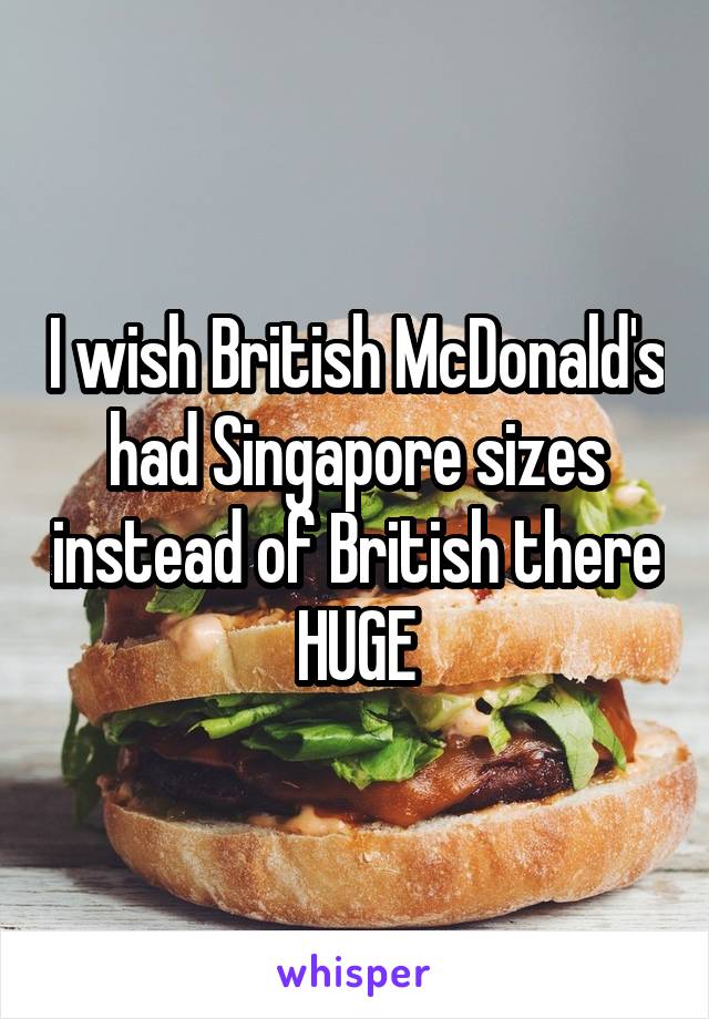 I wish British McDonald's had Singapore sizes instead of British there HUGE