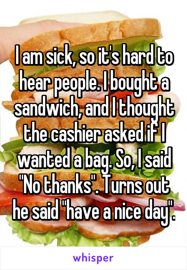 I am sick, so it's hard to hear people. I bought a sandwich, and I thought the cashier asked if I wanted a bag. So, I said "No thanks". Turns out he said "have a nice day".
