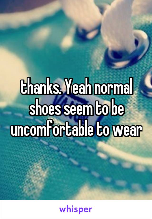 thanks. Yeah normal shoes seem to be uncomfortable to wear