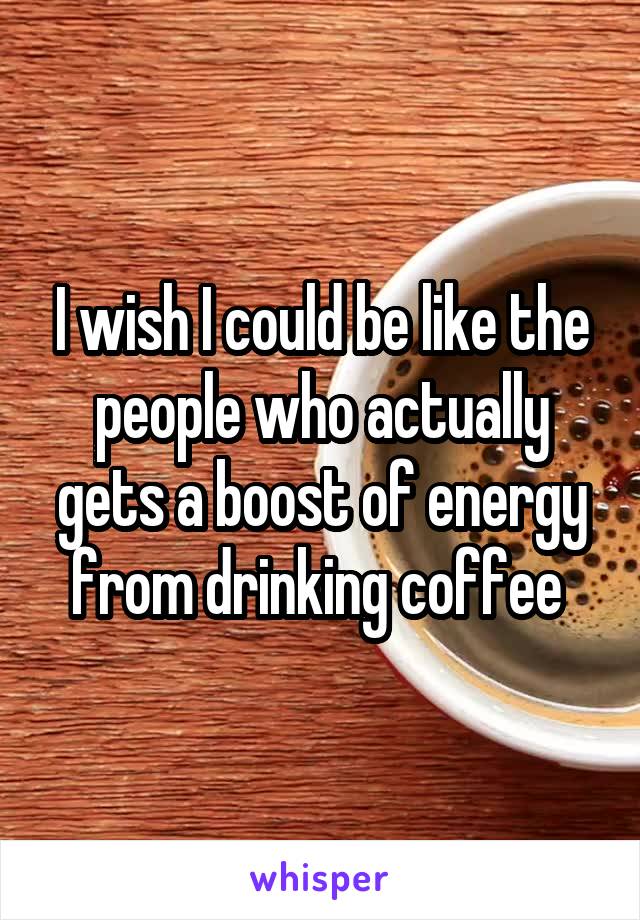 I wish I could be like the people who actually gets a boost of energy from drinking coffee 