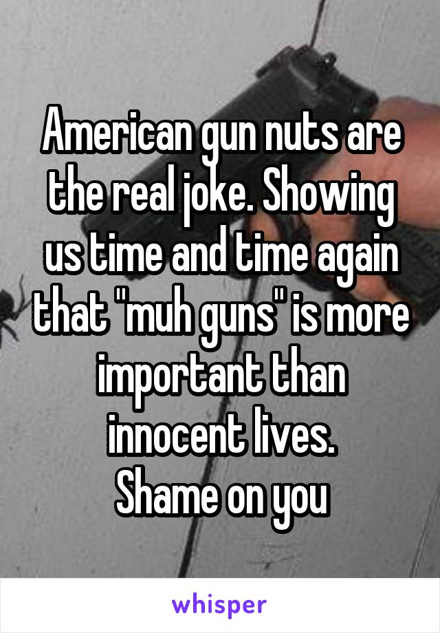 American gun nuts are the real joke. Showing us time and time again that "muh guns" is more important than innocent lives.
Shame on you