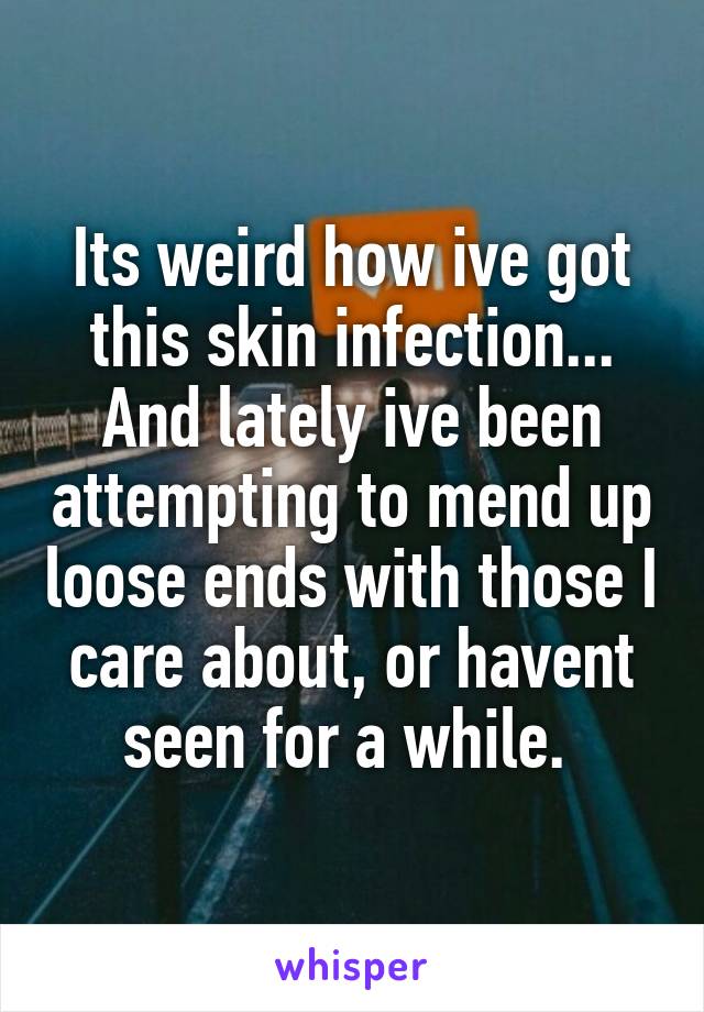 Its weird how ive got this skin infection...
And lately ive been attempting to mend up loose ends with those I care about, or havent seen for a while. 