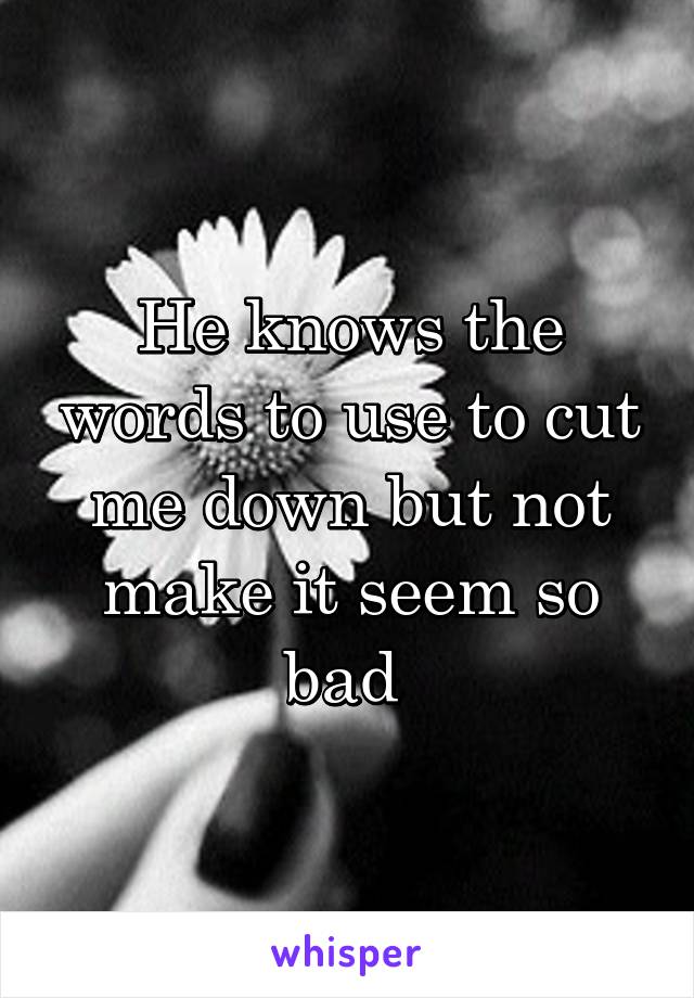 He knows the words to use to cut me down but not make it seem so bad 