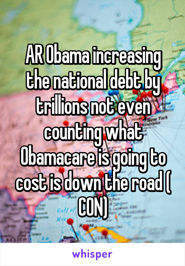 AR Obama increasing the national debt by trillions not even counting what Obamacare is going to cost is down the road ( CON)