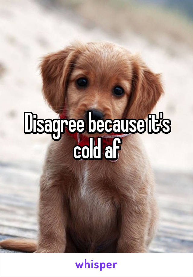 Disagree because it's cold af