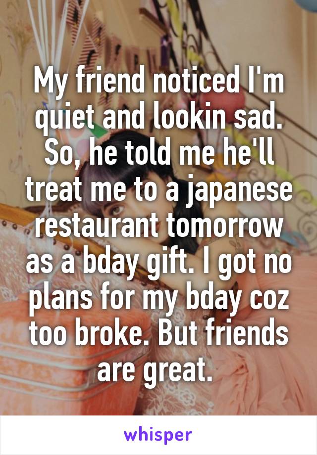 My friend noticed I'm quiet and lookin sad. So, he told me he'll treat me to a japanese restaurant tomorrow as a bday gift. I got no plans for my bday coz too broke. But friends are great. 