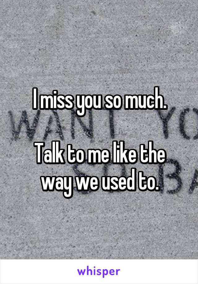 I miss you so much.

Talk to me like the way we used to.