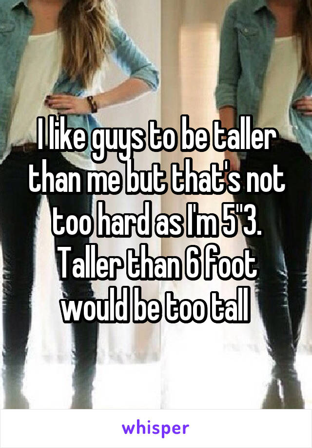 I like guys to be taller than me but that's not too hard as I'm 5"3. Taller than 6 foot would be too tall 