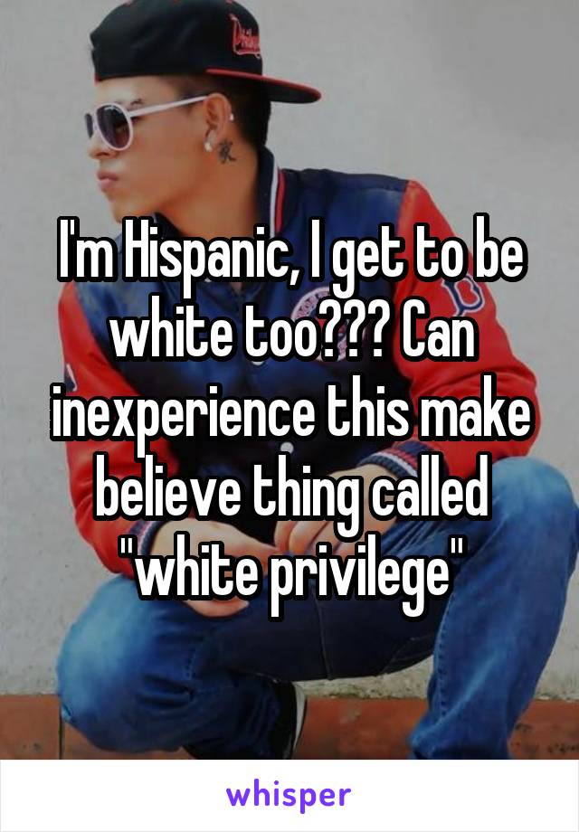 I'm Hispanic, I get to be white too??? Can inexperience this make believe thing called "white privilege"