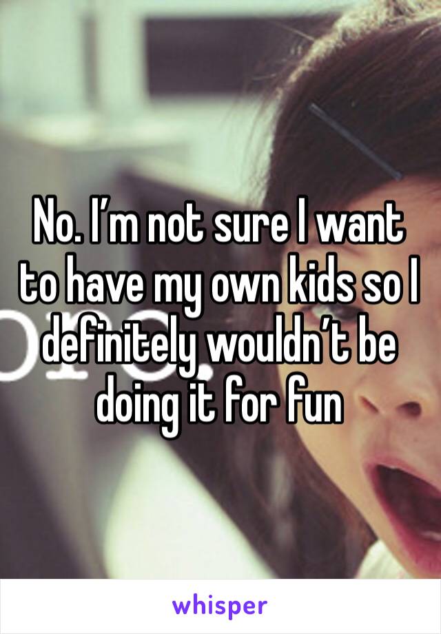 No. I’m not sure I want to have my own kids so I definitely wouldn’t be doing it for fun