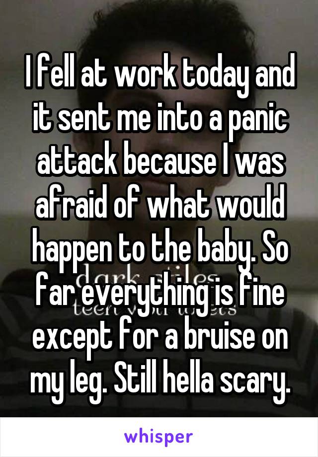 I fell at work today and it sent me into a panic attack because I was afraid of what would happen to the baby. So far everything is fine except for a bruise on my leg. Still hella scary.