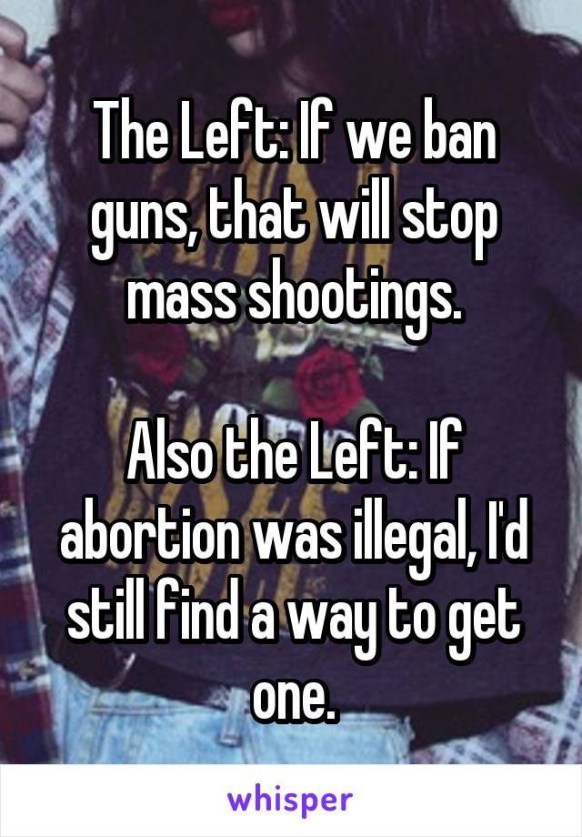The Left: If we ban guns, that will stop mass shootings.

Also the Left: If abortion was illegal, I'd still find a way to get one.