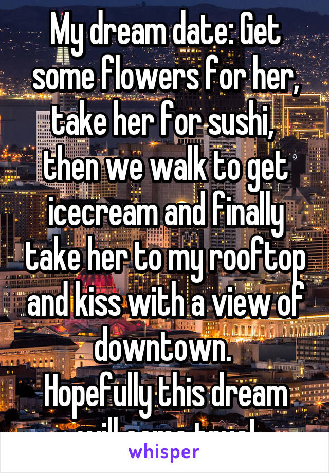 My dream date: Get some flowers for her, take her for sushi,  then we walk to get icecream and finally take her to my rooftop and kiss with a view of downtown. 
Hopefully this dream will come true!