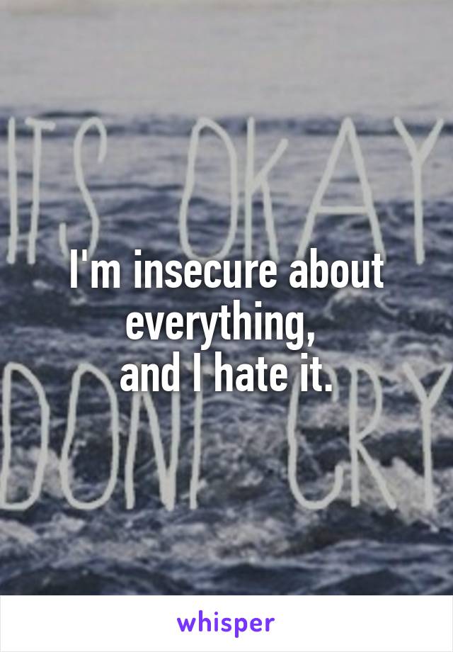 I'm insecure about everything, 
and I hate it.