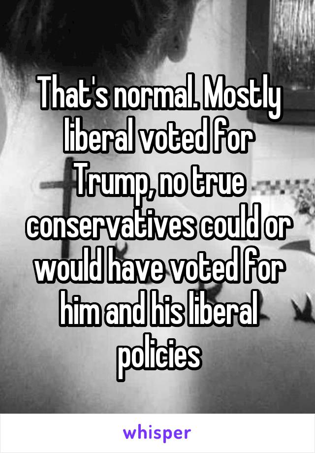 That's normal. Mostly liberal voted for Trump, no true conservatives could or would have voted for him and his liberal policies