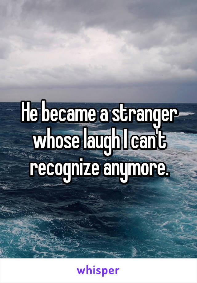 He became a stranger whose laugh I can't recognize anymore.