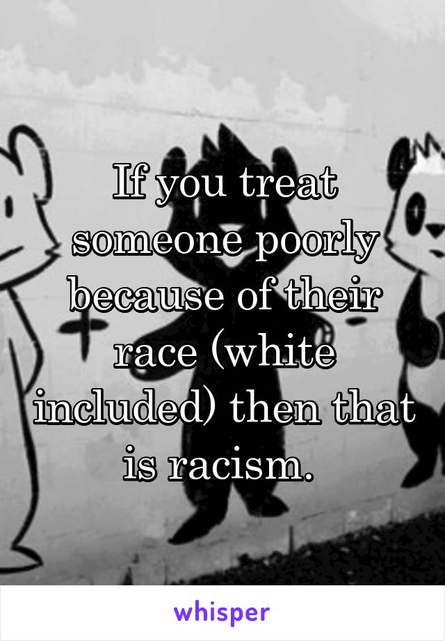 If you treat someone poorly because of their race (white included) then that is racism. 