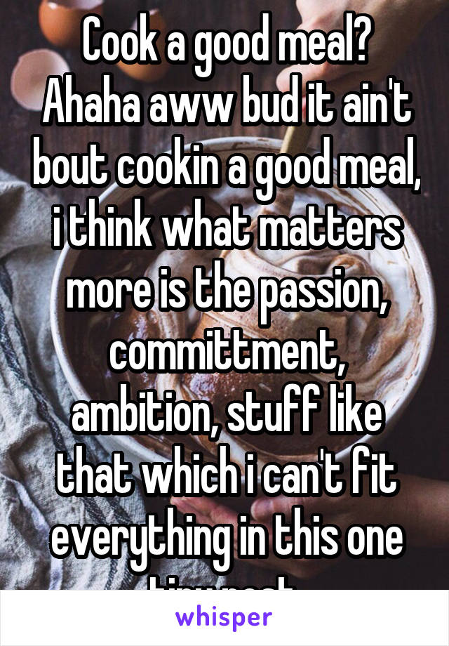 Cook a good meal? Ahaha aww bud it ain't bout cookin a good meal, i think what matters more is the passion, committment, ambition, stuff like that which i can't fit everything in this one tiny post 