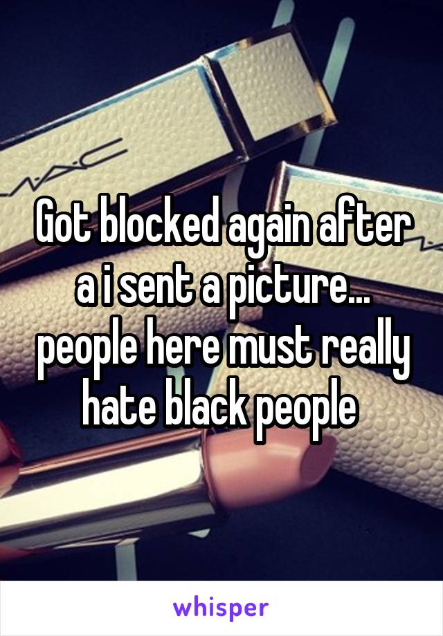 Got blocked again after a i sent a picture... people here must really hate black people 
